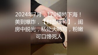 2024年7月，170模特下海！美到爆炸，【封面模特】，闺房中脱光，私处大特写，粉嫩可口馋死人