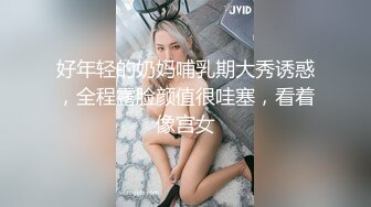 好年轻的奶妈哺乳期大秀诱惑，全程露脸颜值很哇塞，看着像宫女