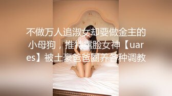 不做万人追淑女却要做金主的小母狗，推特露脸女神【uares】被土豪爸爸圈养各种调教