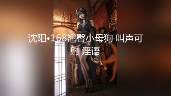 沈阳•168翘臀小母狗 叫声可射 淫语