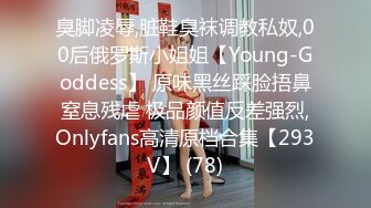 臭脚凌辱,脏鞋臭袜调教私奴,00后俄罗斯小姐姐【Young-Goddess】 原味黑丝踩脸捂鼻窒息残虐 极品颜值反差强烈,Onlyfans高清原档合集【293V】 (78)