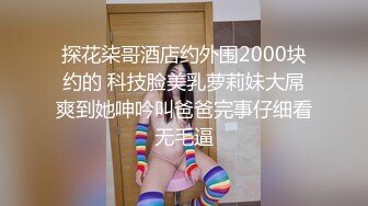 探花柒哥酒店约外围2000块约的 科技脸美乳萝莉妹大屌爽到她呻吟叫爸爸完事仔细看无毛逼