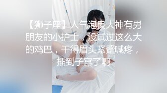 【狮子座】人气泡良大神有男朋友的小护士，没试过这么大的鸡巴，干得眉头紧蹙喊疼，插到子宫了啊