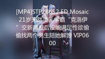 [MP4]STP28652 ED Mosaic 21岁天然美乳学霸“克洛伊”交新男友后没能满足性欲偷偷找两个男生陪她解馋 VIP0600