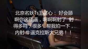 北京名妖Ts王可心： 好会舔啊你这骚逼，啊啊啊射了  射得多吗，很多，帮我拍一下，内射 牛逼克拉斯大兄弟！！