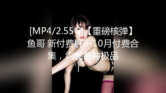 [MP4/2.55G]【重磅核弹】鱼哥 新付费群6-10月付费合集，约啪各种极品