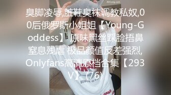 臭脚凌辱,脏鞋臭袜调教私奴,00后俄罗斯小姐姐【Young-Goddess】 原味黑丝踩脸捂鼻窒息残虐 极品颜值反差强烈,Onlyfans高清原档合集【293V】 (76)