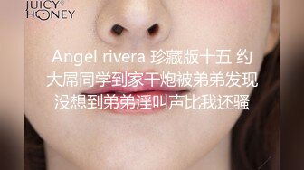 Angel rivera 珍藏版十五 约大屌同学到家干炮被弟弟发现没想到弟弟淫叫声比我还骚