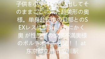 子供を小学校に送り出してそのままここに来た超美形の奥様。単身赴任中の旦那とのSEXレスは早3年。とにかく 奥 が性感帯の欲求不満奥様のポルチオイキ必见！！ at 东京都立川市 立川駅