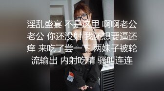 淫乱盛宴 不是这里 啊啊老公老公 你还没射 我还想要逼还痒 来吃了尝一下 两妹子被轮流输出 内射吃精 骚叫连连