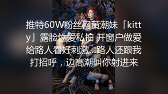 推特60W粉丝网黄潮妹「kitty」露脸性爱私拍 开窗户做爱给路人看好刺激…路人还跟我打招呼，边高潮叫你射进来