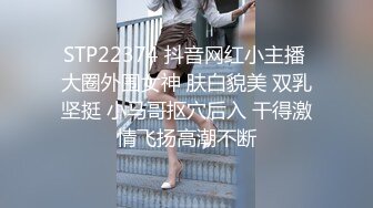 STP22374 抖音网红小主播 大圈外围女神 肤白貌美 双乳坚挺 小马哥抠穴后入 干得激情飞扬高潮不断