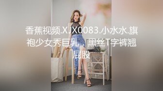 香蕉视频.XJX0083.小水水.旗袍少女秀巨乳，黑丝T字裤翘屁股