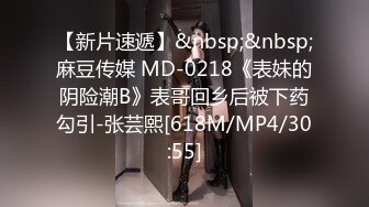 【新片速遞】&nbsp;&nbsp;麻豆传媒 MD-0218《表妹的阴险潮B》表哥回乡后被下药勾引-张芸熙[618M/MP4/30:55]