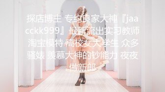 探店博主 专约良家大神『jaacckk999』最新流出实习教师 淘宝模特 高校女大学生 众多骚婊 羡慕大神的钞能力 夜夜做新郎