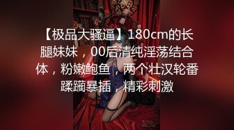 【极品大骚逼】180cm的长腿妹妹，00后清纯淫荡结合体，粉嫩鲍鱼，两个壮汉轮番蹂躏暴插，精彩刺激