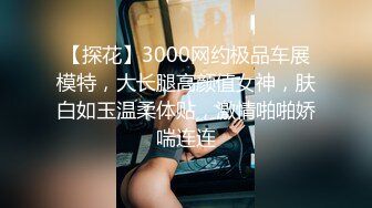 【探花】3000网约极品车展模特，大长腿高颜值女神，肤白如玉温柔体贴，激情啪啪娇喘连连