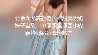 北京尤尤高颜值长相甜美大奶妹子自慰，单腿黑丝项圈小皮鞭抬腿跳蛋摩擦粉穴