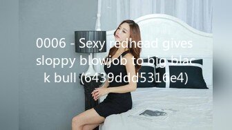 0006 - Sexy redhead gives sloppy blowjob to big black bull (6439ddd5316e4)