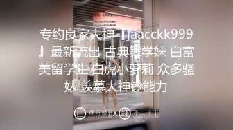 专约良家大神『jaacckk999』最新流出 古典舞学妹 白富美留学生 白虎小萝莉 众多骚婊 羡慕大神钞能力