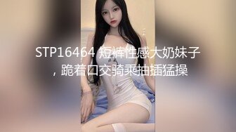 STP16464 短裤性感大奶妹子，跪着口交骑乘抽插猛操