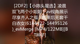 [2DF2]【小陈头星选】凌晨双飞两个小姐姐，av视角展示尽享齐人之福，结束后无套干白衣女(6144422-14495126)_evMerge [MP4/122MB][BT种子]