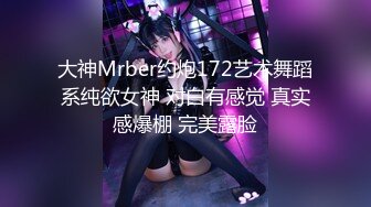 大神Mrber约炮172艺术舞蹈系纯欲女神 对白有感觉 真实感爆棚 完美露脸