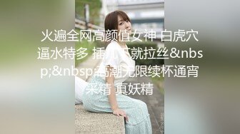 火遍全网高颜值女神 白虎穴逼水特多 插几下就拉丝&nbsp;&nbsp;高潮无限续杯通宵采精 真妖精