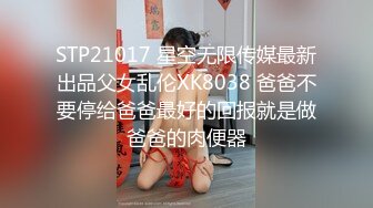 STP21017 星空无限传媒最新出品父女乱伦XK8038 爸爸不要停给爸爸最好的回报就是做爸爸的肉便器