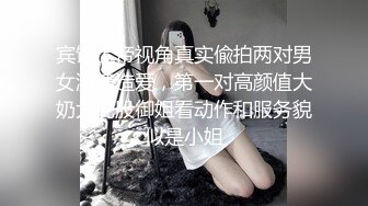 宾馆上帝视角真实偸拍两对男女激情造爱，第一对高颜值大奶大屁股御姐看动作和服务貌似是小姐