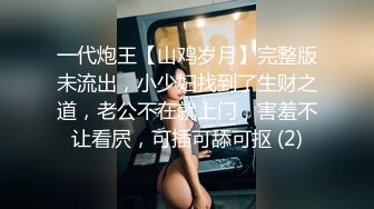 一代炮王【山鸡岁月】完整版未流出，小少妇找到了生财之道，老公不在就上门，害羞不让看屄，可插可舔可抠 (2)