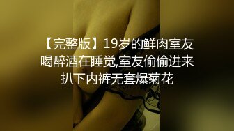 【完整版】19岁的鲜肉室友喝醉酒在睡觉,室友偷偷进来扒下内裤无套爆菊花