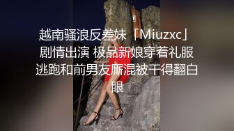 越南骚浪反差妹「Miuzxc」剧情出演 极品新娘穿着礼服逃跑和前男友厮混被干得翻白眼