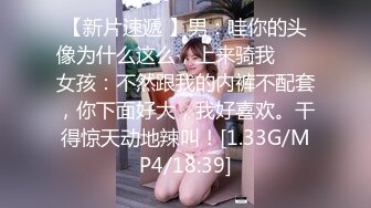 【新片速遞 】男：哇你的头像为什么这么，上来骑我 ❤️ 女孩：不然跟我的内裤不配套，你下面好大，我好喜欢。干得惊天动地辣叫！[1.33G/MP4/18:39]