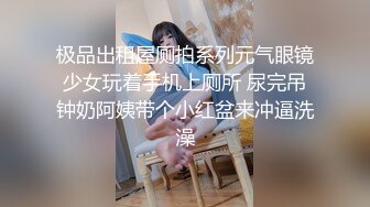 极品出租屋厕拍系列元气眼镜少女玩着手机上厕所 尿完吊钟奶阿姨带个小红盆来冲逼洗澡