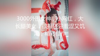 3000外围女神，小网红，大长腿美女，欲拒还迎羞涩又饥渴，精彩佳作