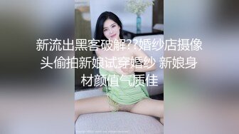 新流出黑客破解??婚纱店摄像头偷拍新娘试穿婚纱 新娘身材颜值气质佳