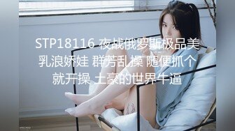 STP18116 夜战俄罗斯极品美乳浪娇娃 群芳乱操 随便抓个就开操 土豪的世界牛逼