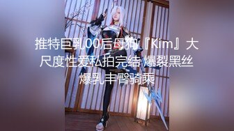 推特巨乳00后母狗『Kim』大尺度性爱私拍完结 爆裂黑丝爆乳丰臀骑乘