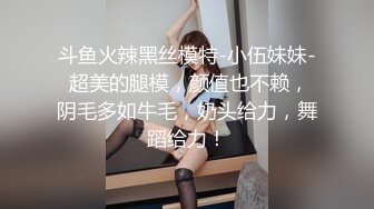 斗鱼火辣黑丝模特-小伍妹妹- 超美的腿模，颜值也不赖，阴毛多如牛毛，奶头给力，舞蹈给力！