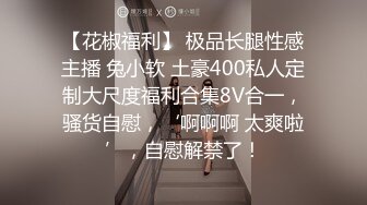 【花椒福利】 极品长腿性感主播 兔小软 土豪400私人定制大尺度福利合集8V合一，骚货自慰，‘啊啊啊 太爽啦’，自慰解禁了！