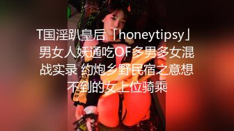 T国淫趴皇后「honeytipsy」男女人妖通吃OF多男多女混战实录 约炮乡野民宿之意想不到的女上位骑乘