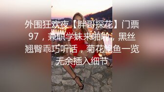 外围狂欢夜【胖哥探花】门票97，兼职学妹来啪啪，黑丝翘臀乖巧听话，菊花鲍鱼一览无余插入细节