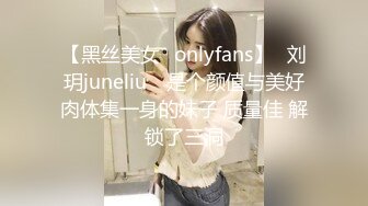 【黑丝美女✨onlyfans】⭐刘玥juneliu⭐ 是个颜值与美好肉体集一身的妹子 质量佳 解锁了三洞