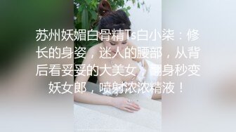 苏州妖媚白骨精Ts白小柒：修长的身姿，迷人的腰部，从背后看妥妥的大美女，翻身秒变妖女郎，喷射浓浓精液！