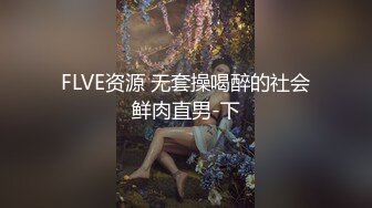 FLVE资源 无套操喝醉的社会鲜肉直男-下