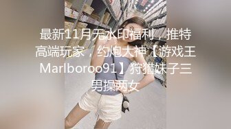 最新11月无水印福利，推特高端玩家，约炮大神【游戏王Marlboroo91】狩猎妹子三男操两女