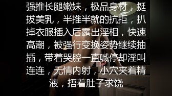 强推长腿嫩妹，极品身材，挺拔美乳，半推半就的抗拒，扒掉衣服插入后露出淫相，快速高潮，被强行变换姿势继续抽插，带着哭腔一直喊停却淫叫连连，无情内射，小穴夹着精液，捂着肚子求饶