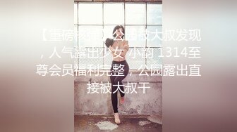 【重磅核弹】公园被大叔发现，人气露出少女 小韵 1314至尊会员福利完整，公园露出直接被大叔干