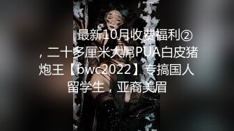 ⚫️⚫️最新10月收费福利②，二十多厘米大屌PUA白皮猪炮王【bwc2022】专搞国人留学生，亚裔美眉